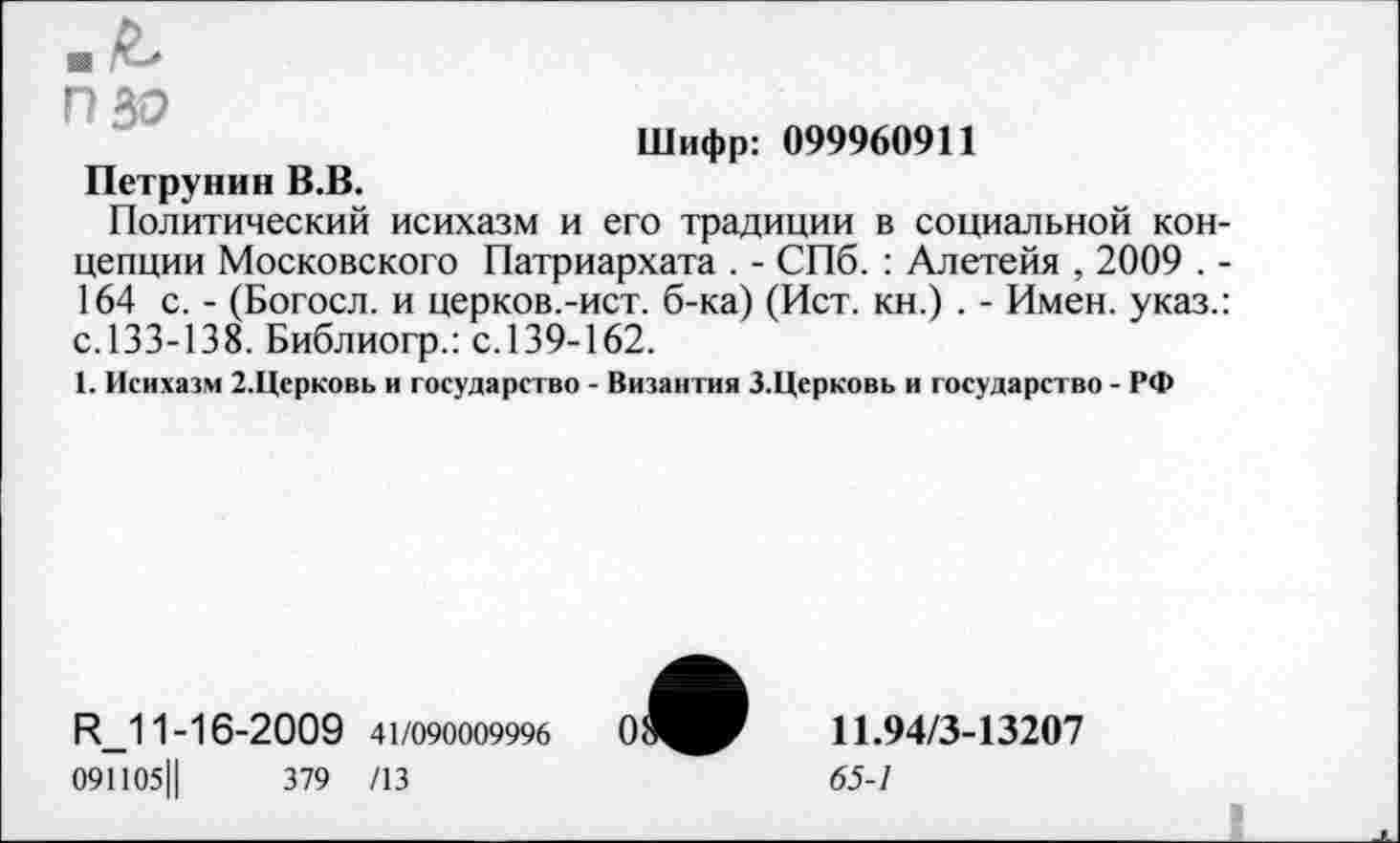 ﻿Шифр: 099960911
ПВО
Петрунин В.В.
Политический исихазм и его традиции в социальной концепции Московского Патриархата . - СПб. : Алетейя , 2009 . -164 с. - (Богосл. и церков.-ист. б-ка) (Ист. кн.) . - Имен, указ.: с.133-138. Библиогр.: с.139-162.
1. Исихазм 2.Церковь и государство - Византия 3.Церковь и государство - РФ
И_11-16-2009 41/090009996
091105Ц	379 /13
11.94/3-13207
65-1